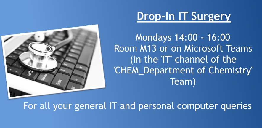 Drop-In IT Surgery: Mondays 14:00 - 16:00. Room M13 or on Microsoft Teams (in the 'IT' channel of the 'CHEM_Department of Chemistry' Team). For all your general IT and personal computer queries.